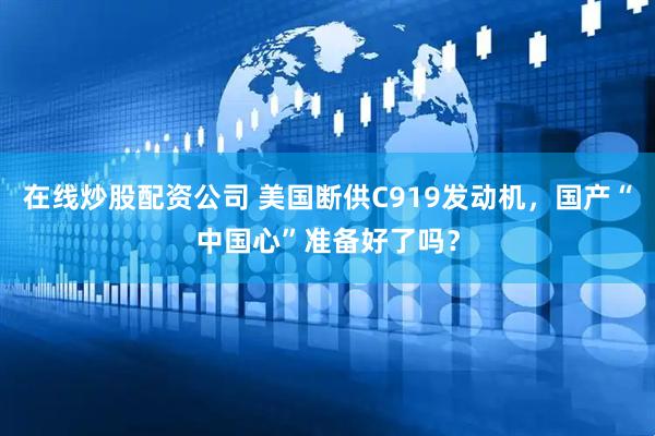 在线炒股配资公司 美国断供C919发动机，国产“中国心”准备好了吗？