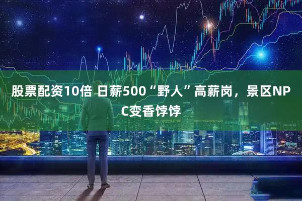 股票配资10倍 日薪500“野人”高薪岗，景区NPC变香饽饽