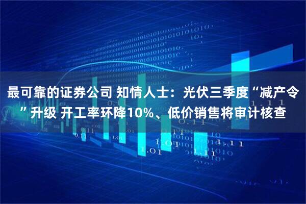 最可靠的证券公司 知情人士：光伏三季度“减产令”升级 开工率环降10%、低价销售将审计核查