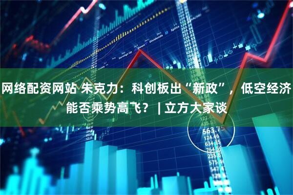 网络配资网站 朱克力：科创板出“新政”，低空经济能否乘势高飞？ | 立方大家谈