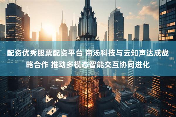 配资优秀股票配资平台 商汤科技与云知声达成战略合作 推动多模态智能交互协同进化