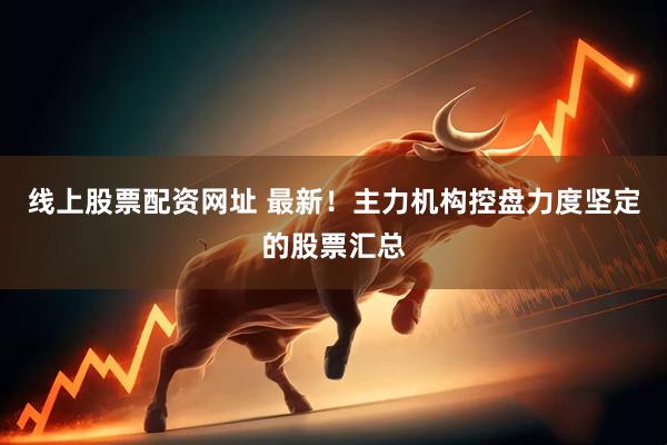 线上股票配资网址 最新！主力机构控盘力度坚定的股票汇总