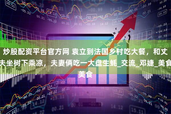炒股配资平台官方网 袁立到法国乡村吃大餐，和丈夫坐树下乘凉，夫妻俩吃一大盘生蚝_交流_邓婕_美食
