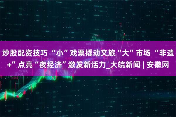 炒股配资技巧 “小”戏票撬动文旅“大”市场 “非遗+”点亮“夜经济”激发新活力_大皖新闻 | 安徽网