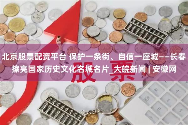 北京股票配资平台 保护一条街、自信一座城——长春擦亮国家历史文化名城名片_大皖新闻 | 安徽网