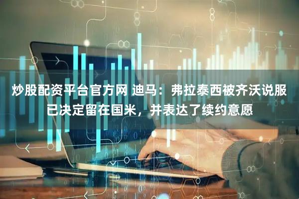 炒股配资平台官方网 迪马：弗拉泰西被齐沃说服已决定留在国米，并表达了续约意愿