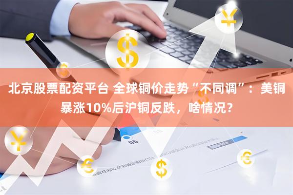 北京股票配资平台 全球铜价走势“不同调”：美铜暴涨10%后沪铜反跌，啥情况？