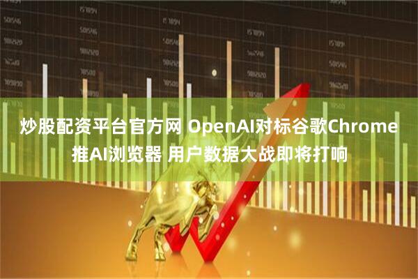 炒股配资平台官方网 OpenAI对标谷歌Chrome推AI浏览器 用户数据大战即将打响