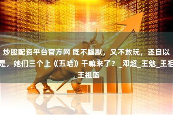 炒股配资平台官方网 既不幽默，又不敢玩，还自以为是，她们三个上《五哈》干嘛来了？_邓超_王勉_王祖蓝