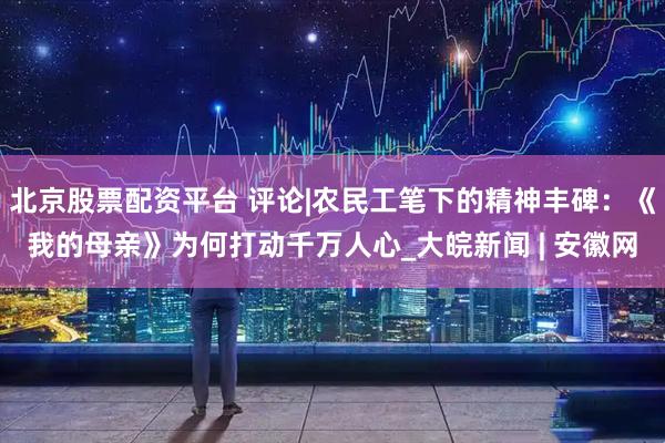 北京股票配资平台 评论|农民工笔下的精神丰碑：《我的母亲》为何打动千万人心_大皖新闻 | 安徽网