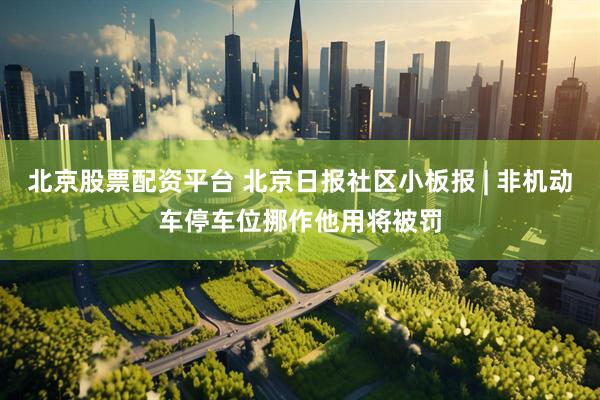 北京股票配资平台 北京日报社区小板报 | 非机动车停车位挪作他用将被罚
