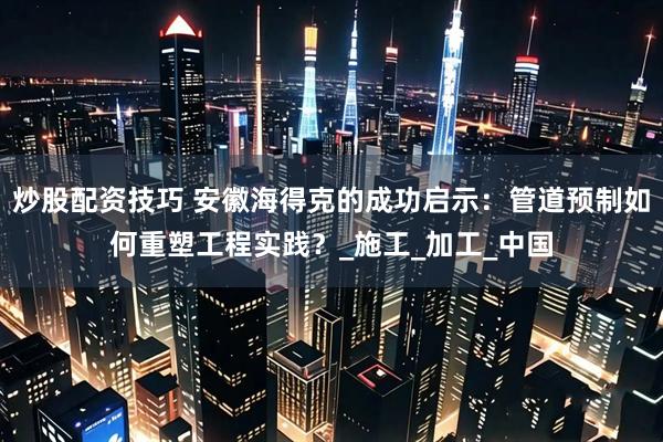 炒股配资技巧 安徽海得克的成功启示：管道预制如何重塑工程实践？_施工_加工_中国