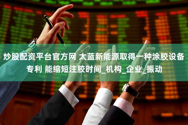 炒股配资平台官方网 太蓝新能源取得一种涂胶设备专利 能缩短注胶时间_机构_企业_振动