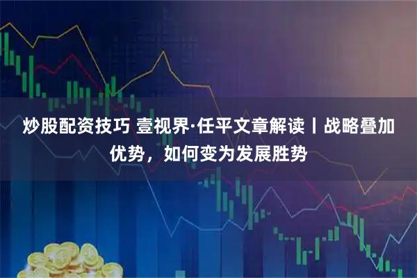 炒股配资技巧 壹视界·任平文章解读丨战略叠加优势，如何变为发展胜势