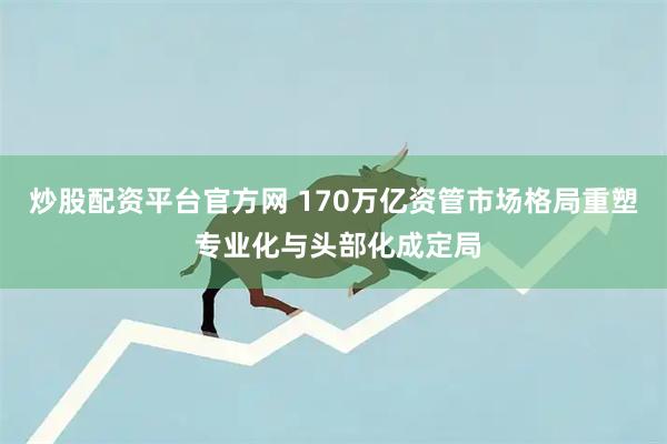 炒股配资平台官方网 170万亿资管市场格局重塑 专业化与头部化成定局