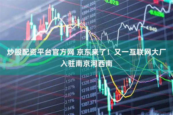 炒股配资平台官方网 京东来了！又一互联网大厂入驻南京河西南