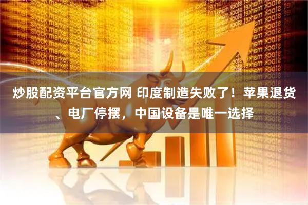 炒股配资平台官方网 印度制造失败了！苹果退货、电厂停摆，中国设备是唯一选择