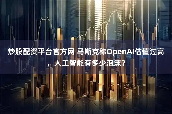 炒股配资平台官方网 马斯克称OpenAI估值过高，人工智能有多少泡沫？