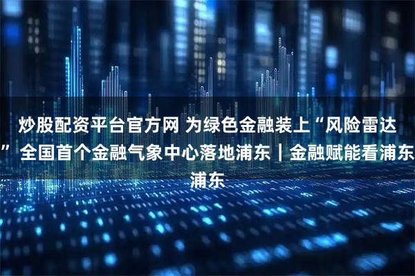 炒股配资平台官方网 为绿色金融装上“风险雷达” 全国首个金融气象中心落地浦东｜金融赋能看浦东