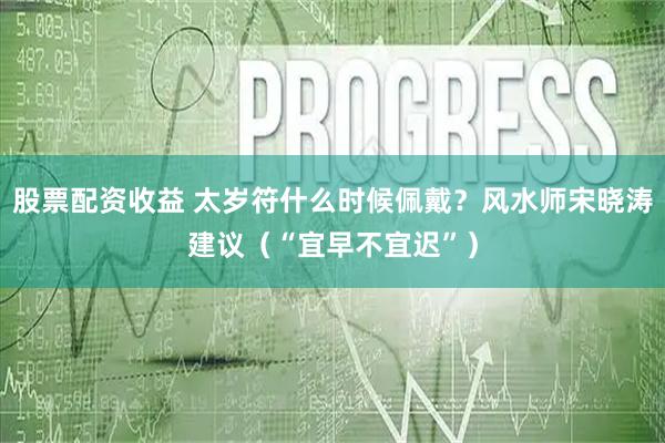 股票配资收益 太岁符什么时候佩戴？风水师宋晓涛建议（“宜早不宜迟”）