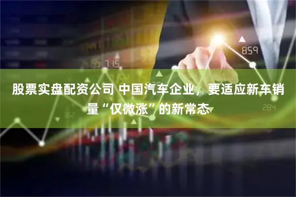 股票实盘配资公司 中国汽车企业，要适应新车销量“仅微涨”的新常态