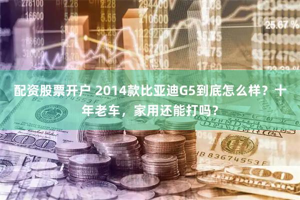 配资股票开户 2014款比亚迪G5到底怎么样？十年老车，家用还能打吗？