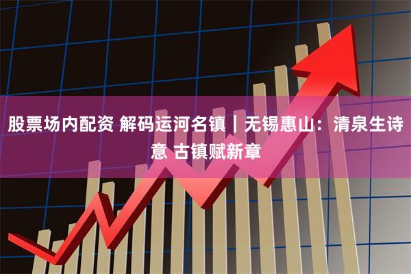 股票场内配资 解码运河名镇｜无锡惠山：清泉生诗意 古镇赋新章