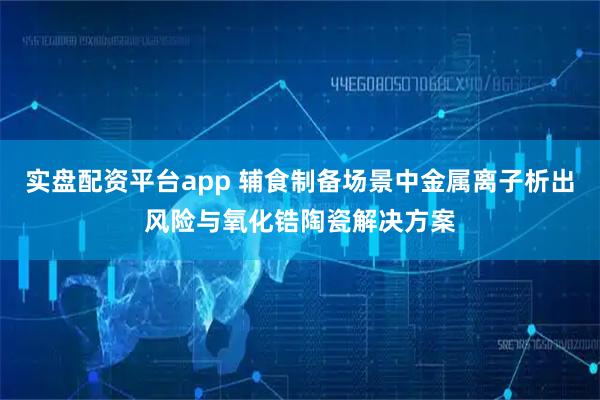 实盘配资平台app 辅食制备场景中金属离子析出风险与氧化锆陶瓷解决方案