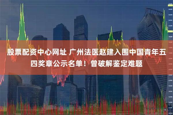 股票配资中心网址 广州法医赵建入围中国青年五四奖章公示名单！曾破解鉴定难题